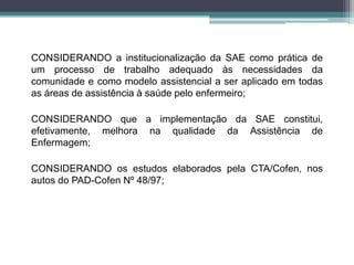 CONSIDERANDO a institucionalização da SAE como prática de
um processo de trabalho adequado às necessidades da
comunidade e como modelo assistencial a ser aplicado em todas
as áreas de assistência à saúde pelo enfermeiro;
CONSIDERANDO que a implementação da SAE constitui,
efetivamente, melhora na qualidade da Assistência de
Enfermagem;
CONSIDERANDO os estudos elaborados pela CTA/Cofen, nos
autos do PAD-Cofen Nº 48/97;
 