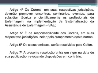 Artigo 4º Os Corens, em suas respectivas jurisdições,
deverão promover encontros, seminários, eventos, para
subsidiar técnica e cientificamente os profissionais de
Enfermagem, na implementação da Sistematização da
Assistência de Enfermagem - SAE;
Artigo 5º É de responsabilidade dos Corens, em suas
respectivas jurisdições, zelar pelo cumprimento desta norma.
Artigo 6º Os casos omissos, serão resolvidos pelo Cofen.
Artigo 7º A presente resolução entra em vigor na data de
sua publicação, revogando disposições em contrário.
 