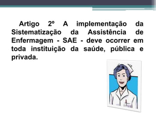 Artigo 2º A implementação da
Sistematização da Assistência de
Enfermagem - SAE - deve ocorrer em
toda instituição da saúde, pública e
privada.
 