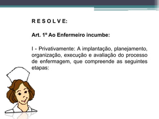 R E S O L V E:
Art. 1º Ao Enfermeiro incumbe:
I - Privativamente: A implantação, planejamento,
organização, execução e avaliação do processo
de enfermagem, que compreende as seguintes
etapas:
 