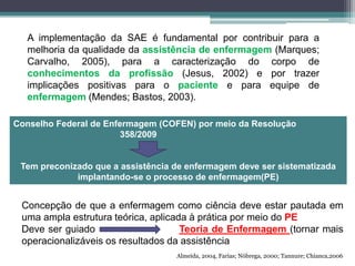 A implementação da SAE é fundamental por contribuir para a
melhoria da qualidade da assistência de enfermagem (Marques;
Carvalho, 2005), para a caracterização do corpo de
conhecimentos da profissão (Jesus, 2002) e por trazer
implicações positivas para o paciente e para equipe de
enfermagem (Mendes; Bastos, 2003).
Conselho Federal de Enfermagem (COFEN) por meio da Resolução
358/2009
Tem preconizado que a assistência de enfermagem deve ser sistematizada
implantando-se o processo de enfermagem(PE)
Concepção de que a enfermagem como ciência deve estar pautada em
uma ampla estrutura teórica, aplicada à prática por meio do PE
Deve ser guiado Teoria de Enfermagem (tornar mais
operacionalizáveis os resultados da assistência
Almeida, 2004, Farias; Nóbrega, 2000; Tannure; Chianca,2006
 