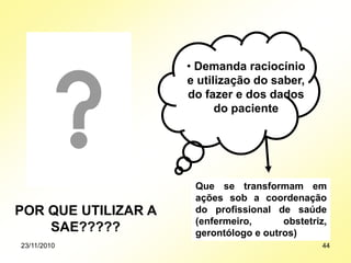 POR QUE UTILIZAR A
SAE?????
• Demanda raciocínio
e utilização do saber,
do fazer e dos dados
do paciente
Que se transformam em
ações sob a coordenação
do profissional de saúde
(enfermeiro, obstetriz,
gerontólogo e outros)
23/11/2010 44
 