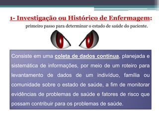 1- Investigação ou Histórico de Enfermagem:
primeiro passo para determinar o estado de saúde do paciente.
Consiste em uma coleta de dados contínua, planejada e
sistemática de informações, por meio de um roteiro para
levantamento de dados de um indivíduo, família ou
comunidade sobre o estado de saúde, a fim de monitorar
evidências de problemas de saúde e fatores de risco que
possam contribuir para os problemas de saúde.
 