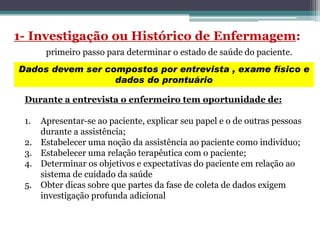Dados devem ser compostos por entrevista , exame físico e
dados do prontuário
Durante a entrevista o enfermeiro tem oportunidade de:
1. Apresentar-se ao paciente, explicar seu papel e o de outras pessoas
durante a assistência;
2. Estabelecer uma noção da assistência ao paciente como indivíduo;
3. Estabelecer uma relação terapêutica com o paciente;
4. Determinar os objetivos e expectativas do paciente em relação ao
sistema de cuidado da saúde
5. Obter dicas sobre que partes da fase de coleta de dados exigem
investigação profunda adicional
 