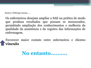 Santos e Nóbrega (2004)......
Os enfermeiros desejam ampliar a SAE na prática de modo
que produza resultados que possam se mensurados,
permitindo ampliação dos conhecimentos e melhoria da
qualidade da assistência e do registro das informações de
enfermagem.
Favorecer maior contato entre enfermeiros e clientes
vínculo
No entanto..........
 