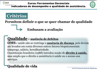 Profª Drª Rosemeire Sartori de Albuquerque
Critérios
Permitem definir o que se quer chamar de qualidade
Embasam a avaliação
Qualidade = ausência de defeitos
OMS= saúde não se restringe a ausência de doença, pois devem
ser levados em conta diversos outros fatores biopsicossociais
(emprego, salário, hereditariedade.
Constituição brasileira (1988) introduz noção de direito à saúde,
mas amplo que o direito a assistência à saúde ou o acesso aos
serviços.
Qualidade de vida
 