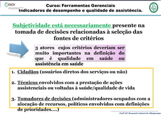 Profª Drª Rosemeire Sartori de Albuquerque
Subjetividade está necessariamente presente na
tomada de decisões relacionadas à seleção das
fontes de critérios
3 atores cujos critérios deveriam ser
muito importantes na definição do
que é qualidade em saúde ou
assistência em saúde
1. Cidadãos (usuários diretos dos serviços ou não)
2. Técnicos envolvidos com a prestação de ações
assistenciais ou voltadas à saúde/qualidade de vida
3. Tomadores de decisões (administradores ocupados com a
alocação de recursos, políticos envolvidos com definições
de prioridades....)
 