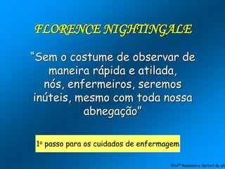 FLORENCE NIGHTINGALE
“Sem o costume de observar de
maneira rápida e atilada,
nós, enfermeiros, seremos
inúteis, mesmo com toda nossa
abnegação”
1o passo para os cuidados de enfermagem
Profª Rosemeire Sartori de alb
 