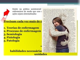 Existe na prática assistencial a necessidade de se capacitar
enfermeiros de modo que esse contato seja mais efetivo e que as
ações sejam sistematizadas
Precisam cada vez mais de conhecimentos a cerca de :
1. Teorias de enfermagem
2. Processo de enfermagem
3. Semiologia
4.Fisiologia
5. Patologia
+
habilidades necessárias para gerenciarem as
unidades
 