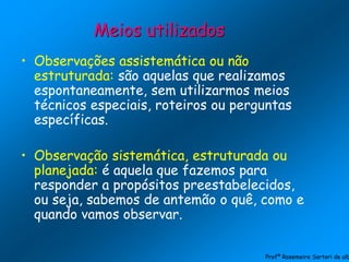 • Observações assistemática ou não
estruturada: são aquelas que realizamos
espontaneamente, sem utilizarmos meios
técnicos especiais, roteiros ou perguntas
específicas.
• Observação sistemática, estruturada ou
planejada: é aquela que fazemos para
responder a propósitos preestabelecidos,
ou seja, sabemos de antemão o quê, como e
quando vamos observar.
Meios utilizados
Profª Rosemeire Sartori de alb
 