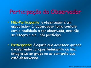 Participação do Observador
• Não-Participante: o observador é um
espectador. O observador toma contato
com a realidade a ser observada, mas não
se integra a ela , não participa.
• Participante: é aquela que acontece quando
o observador, propositadamente ou não,
integra-se ao grupo ou ao contexto que
está observando
Profª Rosemeire Sartori de alb
 
