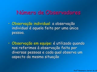 Número de Observadores
• Observação individual: a observação
individual é aquela feita por uma única
pessoa.
• Observação em equipe: é utilizado quando
nos referimos à observação feita por
diversas pessoas e cada qual observa um
aspecto da mesma situação
Profª Rosemeire Sartori de alb
 