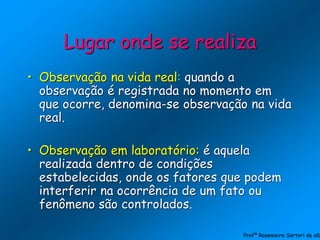Lugar onde se realiza
• Observação na vida real: quando a
observação é registrada no momento em
que ocorre, denomina-se observação na vida
real.
• Observação em laboratório: é aquela
realizada dentro de condições
estabelecidas, onde os fatores que podem
interferir na ocorrência de um fato ou
fenômeno são controlados.
Profª Rosemeire Sartori de alb
 