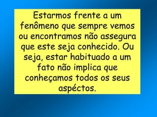 Estarmos frente a um
fenômeno que sempre vemos
ou encontramos não assegura
que este seja conhecido. Ou
seja, estar habituado a um
fato não implica que
conheçamos todos os seus
aspéctos.
 