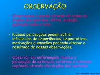 • Observamos o mundo através de todos os
órgãos dos sentidos: olfato, audição,
gustação,visão e tato;
• Nossas percepções podem sofrer
influências de experiências, expectativas,
motivações e emoções podendo alterar o
resultado de nossas observações;
• Observar em enfermagem implica a
percepção de estímulos externos e internos
captados através dos órgãos dos sentidos.
OBSERVAÇÃO
Profª Rosemeire Sartori de alb
 