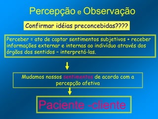 Percepção e Observação
Confirmar idéias preconcebidas????
Perceber = ato de captar sentimentos subjetivos + receber
informações externar e internas ao indivíduo através dos
órgãos dos sentidos – interpretá-las.
Mudamos nossos sentimentos de acordo com a
percepção afetiva
Paciente -cliente
 