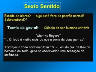 Sexto Sentido
Estado de alerta? - algo está fora do padrão normal!
Sobrenatural??
Teoria de gestalt - Ciência do ser humano unitário
“Martha Rogers”
“... O todo é muito mais do que a soma de duas partes”
Arranjar o todo harmoniosamente - ...aquilo que destoa da
hamonia do todo gera no observador uma sensação de
incômodo.
 