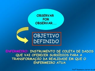 OBSERVAR
POR
OBSERVAR...
OBJETIVO
DEFINIDO
ENFERMEIRO: INSTRUMENTO DE COLETA DE DADOS
QUE VAI OFERECER SUBSÍDIOS PARA A
TRANSFORMAÇÃO DA REALIDADE EM QUE O
ENFERMEIRO ATUA
Profª Rosemeire Sartori de alb
 