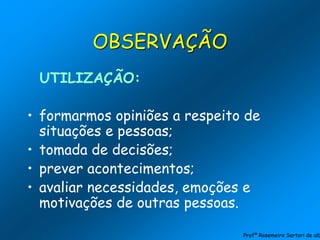 UTILIZAÇÃO:
• formarmos opiniões a respeito de
situações e pessoas;
• tomada de decisões;
• prever acontecimentos;
• avaliar necessidades, emoções e
motivações de outras pessoas.
OBSERVAÇÃO
Profª Rosemeire Sartori de alb
 