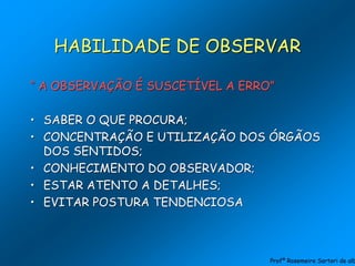 HABILIDADE DE OBSERVAR
“ A OBSERVAÇÃO É SUSCETÍVEL A ERRO”
• SABER O QUE PROCURA;
• CONCENTRAÇÃO E UTILIZAÇÃO DOS ÓRGÃOS
DOS SENTIDOS;
• CONHECIMENTO DO OBSERVADOR;
• ESTAR ATENTO A DETALHES;
• EVITAR POSTURA TENDENCIOSA
Profª Rosemeire Sartori de alb
 