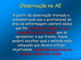 Observação na AE
“A partir da observação treinada e
sistematizada que o profissional da
área de enfermagem coletará dados
que lhe permitirão chegar a um
diagnóstico da situação que se
apresentar à sua frente. Assim,
poderá escolher qual o método mais
adequado que deverá utilizar,
objetivando resultados positivos na
arte da ciência do cuidar “.
Profª Rosemeire Sartori de alb
 