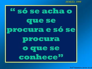 PORTO, 1999
“ só se acha o
que se
procura e só se
procura
o que se
conhece”
Profª Rosemeire Sartori de alb
 