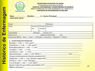 HistóricodeEnfermagem
77
Nome: Matrícula:
Idade: Escolarid
ade:
Profissão
/Ocupaçã
o:
Raça/Cor:
Naturalidade: Religião: Estado Civil:
Filhos Vivos: ____ Idade do último filho: anos
Saneamento Básico: Sim ( ) Não ( ) Moradia: ( )Alvenaria ( )Madeirite ( ) Outros:
Data: ____/____/____ Horário: ______hs. Queixa Principal:_______________________________________
•IDENTIFICAÇÃO
2. ANTECEDENTES PESSOAIS
Doenças: ( ) não ( ) sim, quais?____________________________________________________
Tratamentos: ( ) não ( ) sim, quais? _________________________________________________
Internações prévias: ( ) não ( ) sim ________________________________________________
Cirurgias: ( ) não ( ) sim ________________________________________________________
Anestesias: ( ) não ( ) sim____________________________________________________
Hemotransfusão: ( ) não ( ) sim. Motivo:_____________________________ Ano:_________
Alergias (medicamentos/alimentos/produtos etc.): ____________________________________
Tabagismo: ( ) não ( ) sim. Quantos cigarros/dia: ____________________________________
Etilismo ( ) não ( ) sim. Dosagem: _________________________________________________
Uso de drogas ( ) não ( ) sim. Qual?_______________________________________________
Quanto tempo faz que utilizou pela última vez? ______________________________________
Hábitos intestinais: ______________________________
SECRETARIA DE ESTADO DA SAÚDE
Coordenadoria de Serviços de Saúde
HOSPITAL MATERNIDADE LEONOR MENDES DE BARROS
AMBULATÓRIO/ PA/ CO/ CPN/ PUERPÉRIO/ CG / GINECO/ CC
HISTÓRICO DE ENFERMAGEM DA MULHER
 