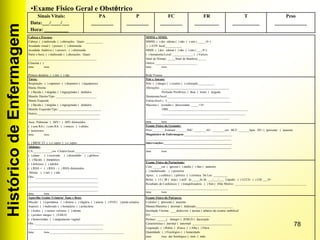 HistóricodeEnfermagem
78
Sinais Vitais:
Data:___/____/___
Hora: __________
PA
_________
P
_________
FC
_________
FR
__________
T
___________
Peso
_____________
•Exame Físico Geral e Obstétrico
Cabeça e Pescoço:
Cabeça: ( ) inalterada ( ) alterações. Quais: ___________
Acuidade visual ( ) preserv. ( ) diminuída
Acuidade Auditiva ( ) preserv. ( ) diminuída
Nariz e boca: ( ) inalterado ( ) alterações. Quais:
____________________________________________
Cloasma ( )
Data: hora:
Prótese dentária: ( ) sim ( ) não
MMSS e MMII:
MMSS: ( ) dor edema ( ) não ( ) sim ( _____/4+)
( ) AVP/ local___________
MMII: ( ) dor edema ( ) não ( ) sim ( ___/4+)
( ) hematoma/Local: _____________ ( ) Varizes
Sinal de Homan: _____Sinal de Bandeira:_____
Outros ___________________________
Data: hora:
Rede Venosa _____________________________
Tórax:
Respiração: ( ) eupneico ( ) dispnéico ( ) taquipneico
Mama Direita:
( ) flácida ( ) túrgidas ( ) ingurgitadas ( )nódulos
Mamilo Direito/Tipo: __________________________
Mama Esquerda
( ) flácida ( ) túrgidas ( ) ingurgitadas ( )nódulos
Mamilo Esquerdo/Tipo: ___________________________
Outros:________________________________________
______________________________________________
Ausc. Pulmonar: ( )MV+ ( )MV diminuídos
( ) sem RA ( ) com RA: ( ) roncos ( ) sibilos
( )estertores
Data: hora:
( ) BRNF 2T ( ) s/ sopro ( ) c/ sopro
Pele e Anexos:
Pele: ( ) integra ( ) cicatriz ( ) coloração:__________.
Alterações: ____________________________________________
Perfusão Periférica: ( )boa ( )ruim ( )regular
Hematoma/local:________________________________________
Estrias/local ( ):_________________________________________
Mucosas ( )coradas ( )descoradas _____+/4+
OBS:___________________________________________________
______________________________________________________
______________________________________________________
Data: hora:
Exame Físico da Gestante:
Peso:________Estatura:_______IMC:________AU: ________cm BCF: _______bpm. DU: ( )presente ( )ausente
Diagnóstico de Enfermagem:_______________________________
_______________________________________________________
Intervenções:____________________________________________
_______________________________________________________
Data: hora:
Abdome:
CA:____________cm. Cicatriz/local:________________
( ) plano ( ) escavado ( ) distendido ( ) globoso
( ) flácido ( )timpânico
( ) doloroso ( ) indolor
( ) RHA + ( ) RHA - ( ) RHA diminuídos
Hérnia: ( ) sim ( ) não
Obs.: ________________________________________
_____________________________________________
_____________________________________________
_____________________________________________
Data: hora:
Exame Físico da Parturiente:
Colo: _____cm ( )grosso ( ) médio ( ) fino ( )anterior
( ) medializado ( ) posterior
Apres.: ( ) cefálica ( ) pélvico ( ) córmica. De Lee: _________
Bolsa: ( ) I ( )R ( )esp.( ) artif. às _____hs de ___/___/___ Líquido: ( ) LCCG ( ) LM ___/4+
Resultado de Cardiotoco: ( ) tranqüilizadora ( ) Sim ( )Não Motivo: ______________________________________________
_____________________________________________________
Data: hora:
Aparelho Genito Urinário/ Ânus e Reto:
Micção: ( ) espontânea ( ) disúria ( ) oligúria ( ) anuria ( ) SVD ( ) perda urinária
Aspecto: ( ) inalterado ( ) hematúria ( ) polaciúria
( ) lesões ( ) varizes vulvares ( ) edema
( ) períneo integro ( ) EMLD
( ) hemorróidas ( ) sangramento vaginal
Obs.:____________________________________________
________________________________________________
Data: hora:________________________________________________
Exame Físico da Puérpera:
Colostro: ( )presente ( )ausente
Mamas/Mamilos ( )normal ( )lalterado________________________
Involução Uterina: ____dedos/cm ( )acima ( )abaixo da cicatriz umbilical
FO: ______________________________________
Períneo: ______( )íntegro ( )EMLD ( )laceração
Característica ( )normal ( )anormal __________________________
Loquiação: ( ) Rubra ( )Fusca ( ) Alba ( ) Flava
Quantidade: ( ) Fisiológico ( ) Aumentado
Data: hora: dor fisiológico ( )sim ( )não
 