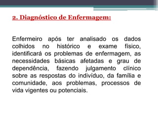 Enfermeiro após ter analisado os dados
colhidos no histórico e exame físico,
identificará os problemas de enfermagem, as
necessidades básicas afetadas e grau de
dependência, fazendo julgamento clínico
sobre as respostas do indivíduo, da família e
comunidade, aos problemas, processos de
vida vigentes ou potenciais.
2. Diagnóstico de Enfermagem:
 