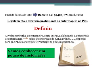 Final da década de 1980 Decreto-Lei 94406/87 (Brasil, 1986)
Regulamenta o exercício profissional da enfermagem no País
Definiu
Atividade privativa do enfermeiro, entre outras, a elaboração da prescrição
de enfermagem maior incorporação da SAE à prática........empenho
para que PE se concretize efetivamente na prática assistencial
Vamos conhecer um
pouco de história???
Enfermagem
..........
.......... SAE
 