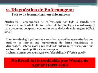 Atualmente , organizações de enfermagem por todo o mundo tem
reforçado a necessidade de um padrão de terminologia em enfermagem
para descrever, comparar, comunicar os cuidados de enfermagem (OPAS,
2001)
Uma terminologia padronizada constitui conteúdos normatizados que
incluem os termos que representam de forma consistente os
diagnósticos, intervenções e resultados de enfermagem esperados e que
estão ao alcance da prática da enfermagem.
Incluem normas de segurança e confidencialidade (Westra, 2008)
No Brasil foi introduzida por Wanda de
Aguiar Horta 1960
 