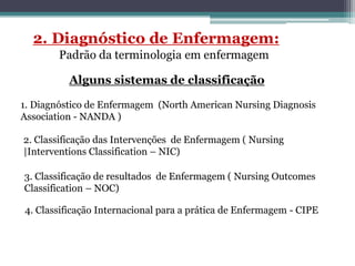 Alguns sistemas de classificação
1. Diagnóstico de Enfermagem (North American Nursing Diagnosis
Association - NANDA )
2. Classificação das Intervenções de Enfermagem ( Nursing
|Interventions Classification – NIC)
3. Classificação de resultados de Enfermagem ( Nursing Outcomes
Classification – NOC)
4. Classificação Internacional para a prática de Enfermagem - CIPE
 