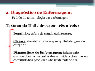 Taxonomia II divide-se em três níveis :
Domínios: esfera de estudo ou interesse.
Classes: divisão de pessoas por qualidade, grau ou
categoria
Diagnósticos de Enfermagem: julgamento
clínico sobre as respostas dos indivíduos, famílias ou
comunidade a problemas de saúde potenciais
 