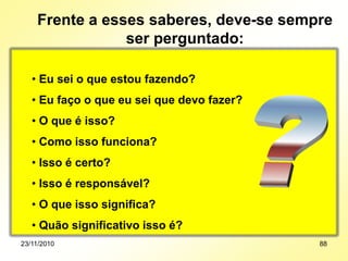 • Eu sei o que estou fazendo?
• Eu faço o que eu sei que devo fazer?
• O que é isso?
• Como isso funciona?
• Isso é certo?
• Isso é responsável?
• O que isso significa?
• Quão significativo isso é?
Frente a esses saberes, deve-se sempre
ser perguntado:
23/11/2010 88
 