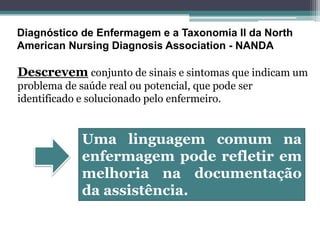 Diagnóstico de Enfermagem e a Taxonomia II da North
American Nursing Diagnosis Association - NANDA
Descrevem conjunto de sinais e sintomas que indicam um
problema de saúde real ou potencial, que pode ser
identificado e solucionado pelo enfermeiro.
Uma linguagem comum na
enfermagem pode refletir em
melhoria na documentação
da assistência.
 