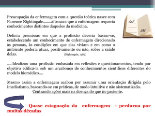 SAE...
..........
..........
Preocupação da enfermagem com a questão teórica nasce com
Florence Nightingale........afirmava que a enfermagem requeria
conhecimentos distintos daqueles da medicina.
Definiu premissas em que a profissão deveria basear-se,
estabelecendo um conhecimento de enfermagem direcionado
às pessoas, às condições em que elas viviam e em como o
ambiente poderia atuar, positivamente ou não, sobre a saúde
delas. (Nightingale, 1989)
.....Idealizou uma profissão embasada em reflexões e questionamentos, tendo por
objetivo edificá-la sob um arcabouço de conhecimentos científicos diferentes do
modelo biomédico....
Mesmo assim a enfermagem acabou por assumir uma orientação dirigida pelo
imediatismo, baseando-se em práticas, de modo intuitivo e não sistematizado.
Centrando ações mais na doença do que no paciente.
Quase estagnação da enfermagem - perdurou por
muitas décadas
 