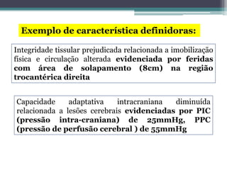 Exemplo de característica definidoras:
Integridade tissular prejudicada relacionada a imobilização
física e circulação alterada evidenciada por feridas
com área de solapamento (8cm) na região
trocantérica direita
Capacidade adaptativa intracraniana diminuída
relacionada a lesões cerebrais evidenciadas por PIC
(pressão intra-craniana) de 25mmHg, PPC
(pressão de perfusão cerebral ) de 55mmHg
 