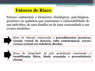 Fatores de Risco
Fatores ambientais e elementos fisiológicos, psicológicos,
genéticos ou químicos que aumentam a vulnerabilidade de
um indivíduo, de uma família ou de uma comunidade a um
evento insalubre.
Risco de infecção relacionado a procedimentos invasivos
(sonda vesical de demora, tubo endotraqueal, acesso
venoso central em subclávia direita)
Risco de integridade de pele prejudicada relacionado a
imobilização física, idade avançada e proeminência
ósseas.
 