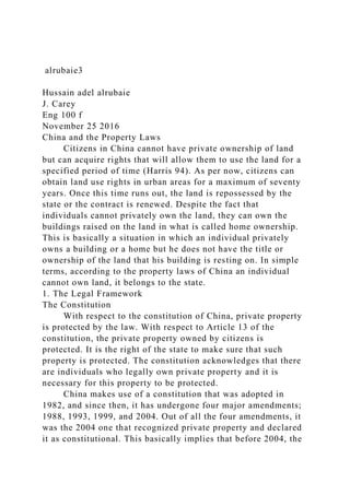 alrubaie3
Hussain adel alrubaie
J. Carey
Eng 100 f
November 25 2016
China and the Property Laws
Citizens in China cannot have private ownership of land
but can acquire rights that will allow them to use the land for a
specified period of time (Harris 94). As per now, citizens can
obtain land use rights in urban areas for a maximum of seventy
years. Once this time runs out, the land is repossessed by the
state or the contract is renewed. Despite the fact that
individuals cannot privately own the land, they can own the
buildings raised on the land in what is called home ownership.
This is basically a situation in which an individual privately
owns a building or a home but he does not have the title or
ownership of the land that his building is resting on. In simple
terms, according to the property laws of China an individual
cannot own land, it belongs to the state.
1. The Legal Framework
The Constitution
With respect to the constitution of China, private property
is protected by the law. With respect to Article 13 of the
constitution, the private property owned by citizens is
protected. It is the right of the state to make sure that such
property is protected. The constitution acknowledges that there
are individuals who legally own private property and it is
necessary for this property to be protected.
China makes use of a constitution that was adopted in
1982, and since then, it has undergone four major amendments;
1988, 1993, 1999, and 2004. Out of all the four amendments, it
was the 2004 one that recognized private property and declared
it as constitutional. This basically implies that before 2004, the
 