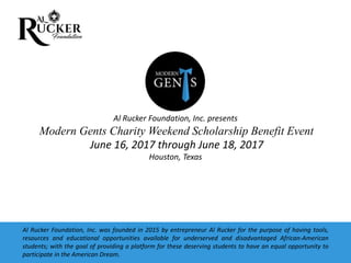 Al Rucker Foundation, Inc. presents
Modern Gents Charity Weekend Scholarship Benefit Event
June 16, 2017 through June 18, 2017
Houston, Texas
Al Rucker Foundation, Inc. was founded in 2015 by entrepreneur Al Rucker for the purpose of having tools,
resources and educational opportunities available for underserved and disadvantaged African-American
students; with the goal of providing a platform for these deserving students to have an equal opportunity to
participate in the American Dream.
 