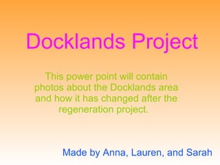 Docklands Project This power point will contain photos about the Docklands area and how it has changed after the regeneration project.   Made by Anna, Lauren, and Sarah 