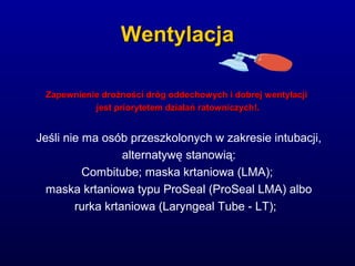 WentylacjaWentylacja
Zapewnienie drożności dróg oddechowych i dobrej wentylacjiZapewnienie drożności dróg oddechowych i dobrej wentylacji
jest priorytetem działań ratowniczych!.jest priorytetem działań ratowniczych!.
Jeśli nie ma osób przeszkolonych w zakresie intubacji,
alternatywę stanowią:
Combitube; maska krtaniowa (LMA);
maska krtaniowa typu ProSeal (ProSeal LMA) albo
rurka krtaniowa (Laryngeal Tube - LT);
 