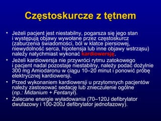 Częstoskurcze z tętnemCzęstoskurcze z tętnem
• Jeżeli pacjent jest niestabilny, pogarsza się jego stan
i występują objawy wywołane przez częstoskurcz
(zaburzenia świadomości, ból w klatce piersiowej,
niewydolność serca, hipotensja lub inne objawy wstrząsu)
należy natychmiast wykonać kardiowersjękardiowersję.
• Jeżeli kardiowersja nie przywróci rytmu zatokowego
i pacjent nadal pozostaje niestabilny, należy podać dożylnie
300 mg Amiodaronu w ciągu 10–20 minut i ponowić próbę
elektrycznej kardiowersji.
• Przed wykonaniem kardiowersji u przytomnych pacjentów
należy zastosować sedację lub znieczulenie ogólne
(np.: Midanium + Fentanyl).
• Zalecane energie wyładowania (70–120J defibrylator
dwufazowy i 100-200J defibrylator jednofazowy).
 