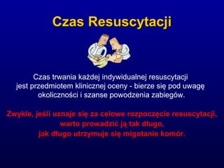 Czas ResuscytacjiCzas Resuscytacji
Czas trwania każdej indywidualnej resuscytacji
jest przedmiotem klinicznej oceny - bierze się pod uwagę
okoliczności i szanse powodzenia zabiegów.
Zwykle, jeśli uznaje się za celowe rozpoczęcie resuscytacji,
warto prowadzić ją tak długo,
jak długo utrzymuje się migotanie komór.
 
