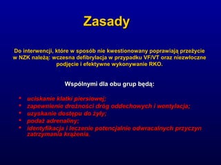 ZasadyZasady
Wspólnymi dla obu grup będą:Wspólnymi dla obu grup będą:
 uciskanie klatki piersiowej;uciskanie klatki piersiowej;
 zapewnienie drożności dróg oddechowych i wentylacja;zapewnienie drożności dróg oddechowych i wentylacja;
 uzyskanie dostępu do żyły;uzyskanie dostępu do żyły;
 podaż adrenaliny;podaż adrenaliny;
 identyfikacja i leczenie potencjalnie odwracalnych przyczynidentyfikacja i leczenie potencjalnie odwracalnych przyczyn
zatrzymania krążenia.zatrzymania krążenia.
Do interwencji, które w sposób nie kwestionowany poprawiają przeżycieDo interwencji, które w sposób nie kwestionowany poprawiają przeżycie
w NZK należą: wczesna defibrylacja w przypadku VF/VT oraz niezwłocznew NZK należą: wczesna defibrylacja w przypadku VF/VT oraz niezwłoczne
podjęcie i efektywne wykonywanie RKO.podjęcie i efektywne wykonywanie RKO.
 