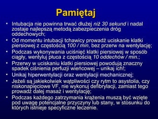 PamiętajPamiętaj
• Intubacja nie powinna trwać dłużejIntubacja nie powinna trwać dłużej niż 30 sekundniż 30 sekund i nadali nadal
zostaje najlepszą metodą zabezpieczenia drógzostaje najlepszą metodą zabezpieczenia dróg
oddechowych;oddechowych;
• Od momentu intubacji tchawicy prowadź uciskanie klatkiOd momentu intubacji tchawicy prowadź uciskanie klatki
piersiowej z częstościąpiersiowej z częstością 100 / min100 / min, bez przerw na wentylację;, bez przerw na wentylację;
• Podczas wykonywania uciśnięć klatki piersiowej w sposóbPodczas wykonywania uciśnięć klatki piersiowej w sposób
ciągły, wentyluj płuca z częstościąciągły, wentyluj płuca z częstością 10 oddechów / min10 oddechów / min.;.;
• Przerwy w uciskaniu klatki piersiowej powodują znacznyPrzerwy w uciskaniu klatki piersiowej powodują znaczny
spadek ciśnienia perfuzji wieńcowej – unikaj ich!;spadek ciśnienia perfuzji wieńcowej – unikaj ich!;
• Unikaj hiperwentylacji oraz wentylacji mechanicznej;
• Jeżeli są jakiekolwiek wątpliwości czy rytm to asystolia, czyJeżeli są jakiekolwiek wątpliwości czy rytm to asystolia, czy
niskonapięciowe VF, nie wykonuj defibrylacji, zamiast tegoniskonapięciowe VF, nie wykonuj defibrylacji, zamiast tego
prowadź dalej masaż i wentylację;prowadź dalej masaż i wentylację;
• Podczas każdego zatrzymania krążenia muszą być wziętePodczas każdego zatrzymania krążenia muszą być wzięte
pod uwagę potencjalne przyczyny lub stany, w stosunku dopod uwagę potencjalne przyczyny lub stany, w stosunku do
których istnieje specyficzne leczenie.których istnieje specyficzne leczenie.
 