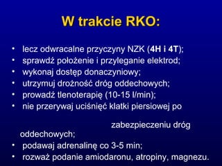 W trakcie RKO:W trakcie RKO:
• lecz odwracalne przyczyny NZK (4H i 4T);
• sprawdź położenie i przyleganie elektrod;
• wykonaj dostęp donaczyniowy;
• utrzymuj drożność dróg oddechowych;
• prowadź tlenoterapię (10-15 l/min);
• nie przerywaj uciśnięć klatki piersiowej po
zabezpieczeniu dróg
oddechowych;
• podawaj adrenalinę co 3-5 min;
• rozważ podanie amiodaronu, atropiny, magnezu.
 