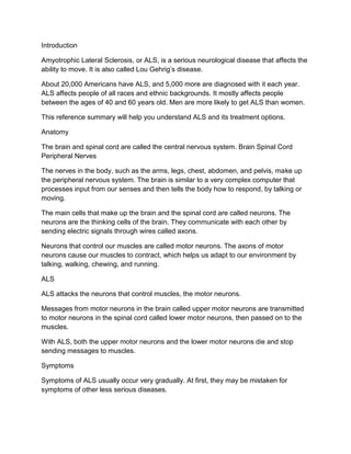 Introduction

Amyotrophic Lateral Sclerosis, or ALS, is a serious neurological disease that affects the
ability to move. It is also called Lou Gehrig’s disease.

About 20,000 Americans have ALS, and 5,000 more are diagnosed with it each year.
ALS affects people of all races and ethnic backgrounds. It mostly affects people
between the ages of 40 and 60 years old. Men are more likely to get ALS than women.

This reference summary will help you understand ALS and its treatment options.

Anatomy

The brain and spinal cord are called the central nervous system. Brain Spinal Cord
Peripheral Nerves

The nerves in the body, such as the arms, legs, chest, abdomen, and pelvis, make up
the peripheral nervous system. The brain is similar to a very complex computer that
processes input from our senses and then tells the body how to respond, by talking or
moving.

The main cells that make up the brain and the spinal cord are called neurons. The
neurons are the thinking cells of the brain. They communicate with each other by
sending electric signals through wires called axons.

Neurons that control our muscles are called motor neurons. The axons of motor
neurons cause our muscles to contract, which helps us adapt to our environment by
talking, walking, chewing, and running.

ALS

ALS attacks the neurons that control muscles, the motor neurons.

Messages from motor neurons in the brain called upper motor neurons are transmitted
to motor neurons in the spinal cord called lower motor neurons, then passed on to the
muscles.

With ALS, both the upper motor neurons and the lower motor neurons die and stop
sending messages to muscles.

Symptoms

Symptoms of ALS usually occur very gradually. At first, they may be mistaken for
symptoms of other less serious diseases.
 