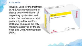 R i l u z o l e
Riluzole, used for the treatment
of ALS, was demonstrated to
slightly delay the initiation of
respiratory dysfunction and
extend the median survival of
patients by a few months.
Until now, riluzole is the only
medicine approved by the US
Food and Drug Administration
(FDA).
 