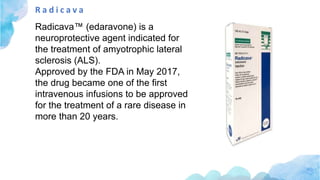 R a d i c a v a
Radicava™ (edaravone) is a
neuroprotective agent indicated for
the treatment of amyotrophic lateral
sclerosis (ALS).
Approved by the FDA in May 2017,
the drug became one of the first
intravenous infusions to be approved
for the treatment of a rare disease in
more than 20 years.
 